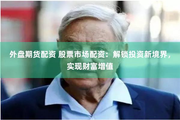 外盘期货配资 股票市场配资：解锁投资新境界，实现财富增值