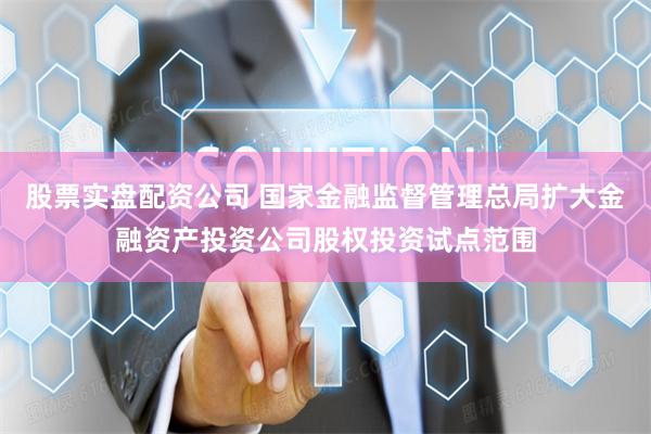 股票实盘配资公司 国家金融监督管理总局扩大金融资产投资公司股权投资试点范围