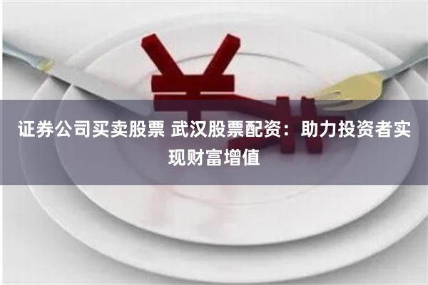 证券公司买卖股票 武汉股票配资：助力投资者实现财富增值