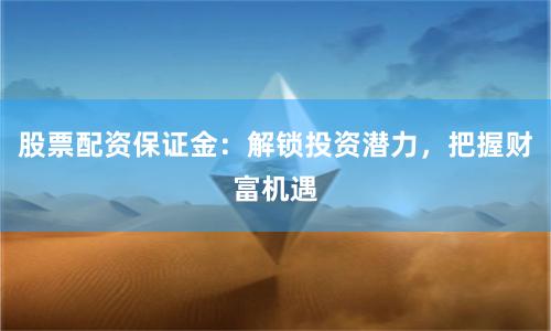 股票配资保证金：解锁投资潜力，把握财富机遇