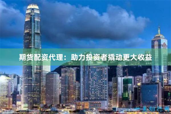 期货配资代理：助力投资者撬动更大收益