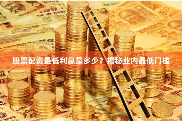 股票配资最低利息是多少？揭秘业内最低门槛