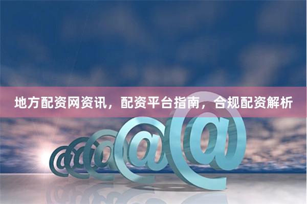地方配资网资讯，配资平台指南，合规配资解析