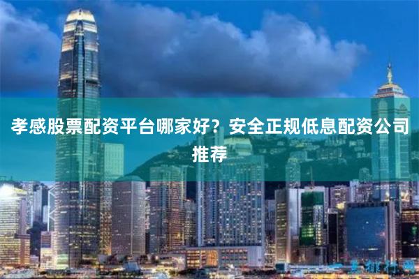 孝感股票配资平台哪家好？安全正规低息配资公司推荐